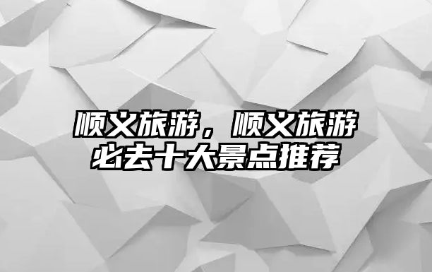 順義旅游，順義旅游必去十大景點推薦