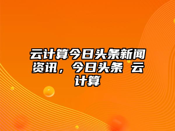 云計算今日頭條新聞資訊，今日頭條 云計算