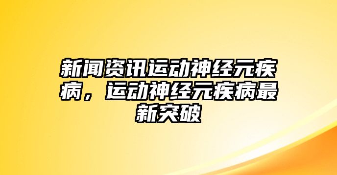 新聞資訊運動神經元疾病，運動神經元疾病最新突破
