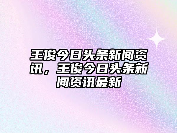 王俊今日頭條新聞資訊，王俊今日頭條新聞資訊最新