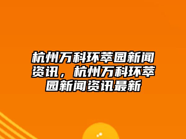 杭州萬科環萃園新聞資訊，杭州萬科環萃園新聞資訊最新