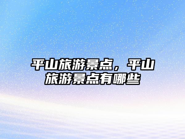 平山旅游景點，平山旅游景點有哪些