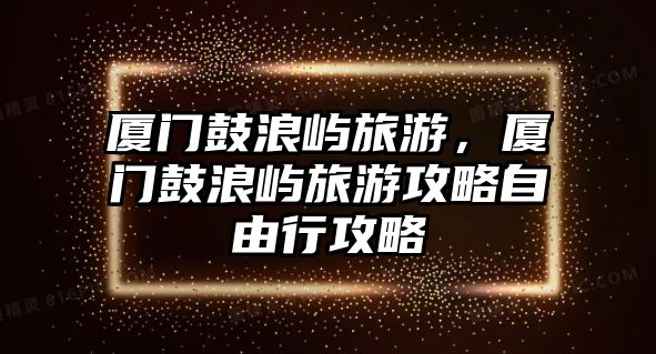 廈門鼓浪嶼旅游，廈門鼓浪嶼旅游攻略自由行攻略