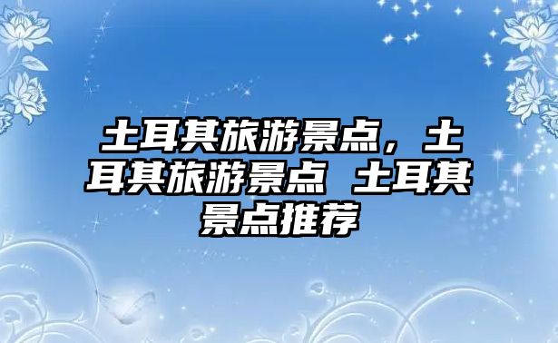 土耳其旅游景點，土耳其旅游景點 土耳其景點推薦
