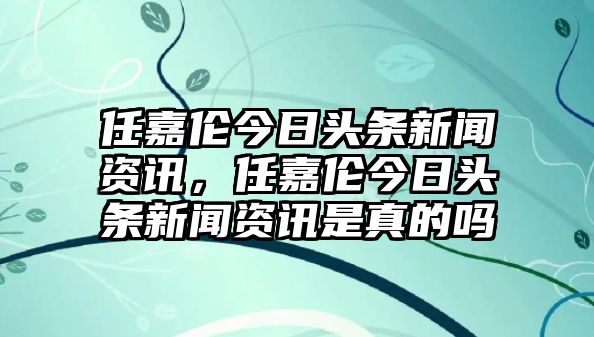 任嘉倫今日頭條新聞資訊，任嘉倫今日頭條新聞資訊是真的嗎