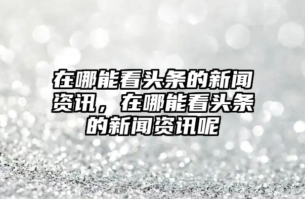 在哪能看頭條的新聞資訊，在哪能看頭條的新聞資訊呢